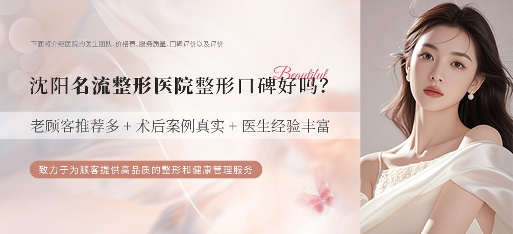 沈阳名流整形医院整形口碑好吗？老顾客推荐多+术后案例真实+医生经验丰富